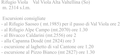 Rifugio Viola    Val Viola Alta Valtellina (So)   m. 2314 s.l.m.   Escursioni consigliate     - al Rifugio Saoseo ( mt.1985) per il passo di Val Viola ore 2  - al Rifugio Alpe Campo (mt.2070) ore 1.30  - al Bivacco Caldarini (mt.2556) ore 2  - alla Capanna Dosdè (mt 2824) ore 3  - escursione al laghetto di val Cantone ore 1.20  - escursione al Pizzo Bianco (mt 2827) ore 1.30