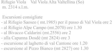 Rifugio Viola Val Viola Alta Valtellina (So)  m. 2314 s.l.m.  Escursioni consigliate - al Rifugio Saoseo ( mt.1985) per il passo di Val Viola ore 2 - al Rifugio Alpe Campo (mt.2070) ore 1.30 - al Bivacco Caldarini (mt.2556) ore 2 - alla Capanna Dosd (mt 2824) ore 3 - escursione al laghetto di val Cantone ore 1.20 - escursione al Pizzo Bianco (mt 2827) ore 1.30