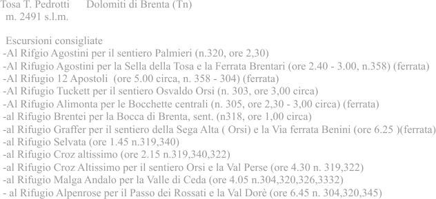 Tosa T. Pedrotti      Dolomiti di Brenta (Tn)   m. 2491 s.l.m.   Escursioni consigliate  -Al Rifgio Agostini per il sentiero Palmieri (n.320, ore 2,30)  -Al Rifugio Agostini per la Sella della Tosa e la Ferrata Brentari (ore 2.40 - 3.00, n.358) (ferrata)  -Al Rifugio 12 Apostoli  (ore 5.00 circa, n. 358 - 304) (ferrata)  -Al Rifugio Tuckett per il sentiero Osvaldo Orsi (n. 303, ore 3,00 circa)  -Al Rifugio Alimonta per le Bocchette centrali (n. 305, ore 2,30 - 3,00 circa) (ferrata)  -al Rifugio Brentei per la Bocca di Brenta, sent. (n318, ore 1,00 circa)  -al Rifugio Graffer per il sentiero della Sega Alta ( Orsi) e la Via ferrata Benini (ore 6.25 )(ferrata)  -al Rifugio Selvata (ore 1.45 n.319,340)  -al Rifugio Croz altissimo (ore 2.15 n.319,340,322)  -al Rifugio Croz Altissimo per il sentiero Orsi e la Val Perse (ore 4.30 n. 319,322)  -al Rifugio Malga Andalo per la Valle di Ceda (ore 4.05 n.304,320,326,3332)  - al Rifugio Alpenrose per il Passo dei Rossati e la Val Dorè (ore 6.45 n. 304,320,345)