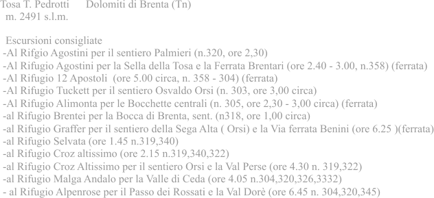 Tosa T. Pedrotti Dolomiti di Brenta (Tn)  m. 2491 s.l.m.  Escursioni consigliate -Al Rifgio Agostini per il sentiero Palmieri (n.320, ore 2,30) -Al Rifugio Agostini per la Sella della Tosa e la Ferrata Brentari (ore 2.40 - 3.00, n.358) (ferrata) -Al Rifugio 12 Apostoli (ore 5.00 circa, n. 358 - 304) (ferrata) -Al Rifugio Tuckett per il sentiero Osvaldo Orsi (n. 303, ore 3,00 circa) -Al Rifugio Alimonta per le Bocchette centrali (n. 305, ore 2,30 - 3,00 circa) (ferrata) -al Rifugio Brentei per la Bocca di Brenta, sent. (n318, ore 1,00 circa) -al Rifugio Graffer per il sentiero della Sega Alta ( Orsi) e la Via ferrata Benini (ore 6.25 )(ferrata) -al Rifugio Selvata (ore 1.45 n.319,340) -al Rifugio Croz altissimo (ore 2.15 n.319,340,322) -al Rifugio Croz Altissimo per il sentiero Orsi e la Val Perse (ore 4.30 n. 319,322) -al Rifugio Malga Andalo per la Valle di Ceda (ore 4.05 n.304,320,326,3332) - al Rifugio Alpenrose per il Passo dei Rossati e la Val Dor (ore 6.45 n. 304,320,345)