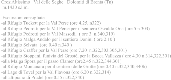 Croz Altissimo Val delle Seghe Dolomiti di Brenta (Tn)  m.1430 s.l.m.  Escursioni consigliate -al Rifugio Tuckett per la Val Perse (ore 4.25, n322) -al Rifugio Pedrotti per la Val Perse per il sentiero Osvaldo Orsi (ore 5 n.303) -al Rifugio Pedrotti per la Val Massodi, ( ore 3 n.340,319) -al Rifugio Malga Andalo per il sentiero Donini ( ore 2.10 ) -al Rifugio Selvata (ore 0.40 n.340 ) -al Rifugio Graffer per la Val Perse (ore 7.20 n.322,303,305,301) -al Rifugio Stoppani, funivia del Grost, per la Bocca Vallazza ( ore 4.30 n.314,322,301) -alla Malga Spora per il passo Clamer (ore2.45 n.322,344,301) -al Rifugio Montanara per il sentiero delle Grotte (ore 0.40 n.322,340,340b) -al Lago di Tovel per la Val Flavona (ore 6.20 n.322,314) -all'altipiano di Pradel (ore 0.55 n.322,340)
