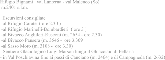 Rifugio Bignami   val Lanterna - val Malenco (So)  m.2401 s.l.m.   Escursioni consigliate  -al Rifugio Carate  ( ore 2.30 )  -al Rifugio Marinelli-Bombardieri  ( ore 3 )  -al Bivacco Anghileri-Rusconi (m. 2654 - ore 2.30)  -al Bivacco Pansera (m. 3546 -  ore 3.309  -al Sasso Moro (m. 3108 -  ore 3.30)  -Sentiero Glaciologico Luigi Marson lungo il Ghiacciaio di Fellaria - in Val Poschiavina fino ai passi di Canciano (m. 2464) e di Campagneda (m. 2632)