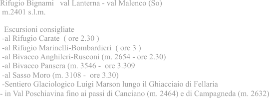 Rifugio Bignami val Lanterna - val Malenco (So) m.2401 s.l.m.  Escursioni consigliate -al Rifugio Carate ( ore 2.30 ) -al Rifugio Marinelli-Bombardieri ( ore 3 ) -al Bivacco Anghileri-Rusconi (m. 2654 - ore 2.30) -al Bivacco Pansera (m. 3546 - ore 3.309 -al Sasso Moro (m. 3108 - ore 3.30) -Sentiero Glaciologico Luigi Marson lungo il Ghiacciaio di Fellaria - in Val Poschiavina fino ai passi di Canciano (m. 2464) e di Campagneda (m. 2632)