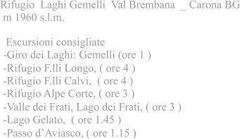 Rifugio Laghi Gemelli Val Brembana _ Carona BG m 1960 s.l.m.  Escursioni consigliate -Giro dei Laghi: Gemelli (ore 1 ) -Rifugio F.lli Longo, ( ore 4 ) -Rifugio F.lli Calvi, ( ore 4 ) -Rifugio Alpe Corte, ( ore 3 ) -Valle dei Frati, Lago dei Frati, ( ore 3 ) -Lago Gelato, ( ore 1.45 ) -Passo dAviasco, ( ore 1.15 )