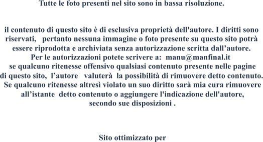 Tutte le foto presenti nel sito sono in bassa risoluzione.  il contenuto di questo sito  di esclusiva propriet dell'autore. I diritti sono riservati, pertanto nessuna immagine o foto presente su questo sito potr essere riprodotta e archiviata senza autorizzazione scritta dallautore. Per le autorizzazioni potete scrivere a: manu@manfinal.it se qualcuno ritenesse offensivo qualsiasi contenuto presente nelle pagine di questo sito, lautore valuter la possibilit di rimuovere detto contenuto. Se qualcuno ritenesse altres violato un suo diritto sar mia cura rimuovere allistante detto contenuto o aggiungere l'indicazione dell'autore, secondo sue disposizioni . Sito ottimizzato per